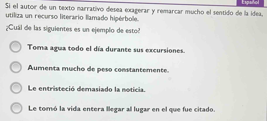 Español
Si el autor de un texto narrativo desea exagerar y remarcar mucho el sentido de la idea,
utiliza un recurso literario llamado hipérbole.
¿Cuál de las siguientes es un ejemplo de esto?
Toma agua todo el día durante sus excursiones.
Aumenta mucho de peso constantemente.
Le entristeció demasiado la noticia.
Le tomó la vida entera llegar al lugar en el que fue citado.