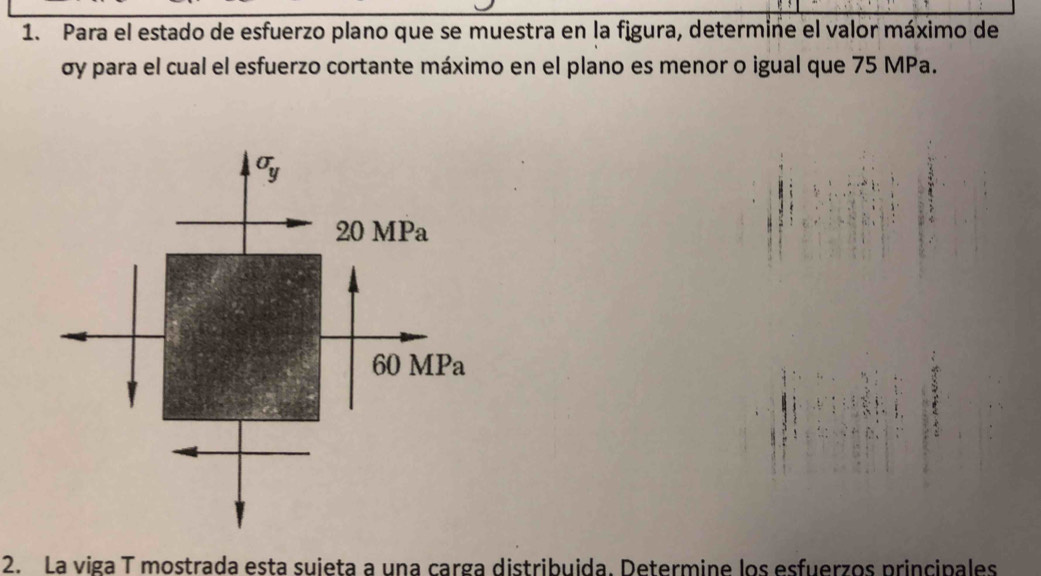 Para el estado de esfuerzo plano que se muestra en la figura, determine el valor máximo de
σy para el cual el esfuerzo cortante máximo en el plano es menor o igual que 75 MPa.
2. La viga T mostrada esta suieta a una carga distribuida. Determine los esfuerzos principales