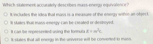 Which statement accurately describes mass-energy equivalence?
It includes the idea that mass is a measure of the energy within an object.
It states that mass-energy can be created or destroyed.
It can be represented using the formula E=m^2c.
It states that all energy in the universe will be converted to mass.