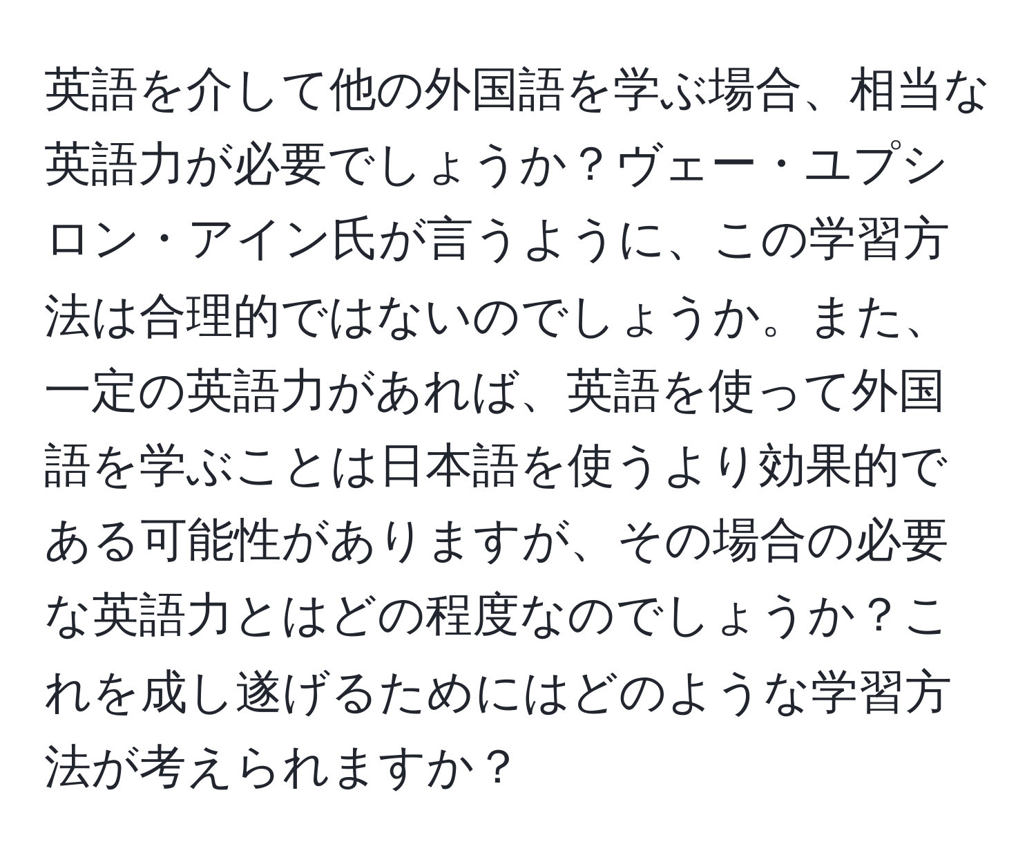 英語を介して他の外国語を学ぶ場合、相当な英語力が必要でしょうか？ヴェー・ユプシロン・アイン氏が言うように、この学習方法は合理的ではないのでしょうか。また、一定の英語力があれば、英語を使って外国語を学ぶことは日本語を使うより効果的である可能性がありますが、その場合の必要な英語力とはどの程度なのでしょうか？これを成し遂げるためにはどのような学習方法が考えられますか？