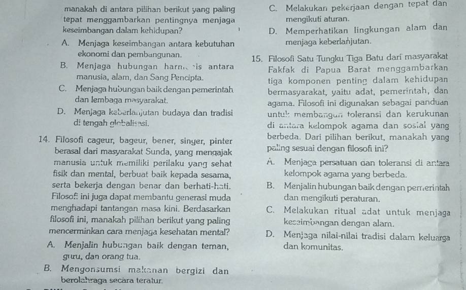 manakah di antara pilihan berikut yang paling C. Melakukan pekerjaan dengan tepat dan
tepat menggambarkan pentingnya menjaga mengikuti aturan.
keseimbangan dalam kehidupan? D. Memperhatikan lingkungan alam dan
A. Menjaga keseimbangan antara kebutuhan menjaga keberlanjutan.
ekonomi dan pembangunan.
15. Filosofi Satu Tungku Tiga Batu dari masyarakat
B. Menjaga hubungan harnis antara Fakfak di Papua Barat menggambarkan
manusia, alam, dan Sang Pencipta.
tiga komponen penting dalam kehidupan
C. Menjaga hubungan baik dengan pemerintah bermasyarakat, yaitu adat, pemerintah, dan
dan lembaga masyarakat. agama. Filosofi ini digunakan sebagai panduan
D. Menjaga keberlanjutan budaya dan tradisi untul: membangan toleransi dan kerukunan
di tengah globalisasi. di antara kelompok agama dan sosial yang 
14. Filosofi cageur, bageur, bener, singer, pinter berbeda. Dari pilihan berikut, manakah yang
berasal dari masyarakat Sunda, yang mençajak paling sesuai dengan filosofi ini?
manusia untuk memiliki perilaku yang sehat A. Menjaga persatuan can toleransi di antara
fisik dan mental, berbuat baik kepada sesama, kelompok agama yang berbeda.
serta bekerja dengan benar dan berhati-hati. B. Menjalin hubungan baik dengan pemerintah
Filosof: ini juga dapat membantu generasi muda dan mengikuti peraturan.
menghadapi tantangan masa kini. Berdasarkan C. Melakukan ritual adat untuk menjaga
filosofi ini, manakah pilihan berikut yang paling keseimbangan dengan alam.
mencerminkan cara menjaga kesehatan mental? D. Menjaga nilai-nilai tradisi dalam keluarga
A. Menjalin hubungan baik dengan teman, dan komunitas.
guru, dan orang tua.
B. Mengonsumsi makanan bergizi dan
berolahraga secära teratur.