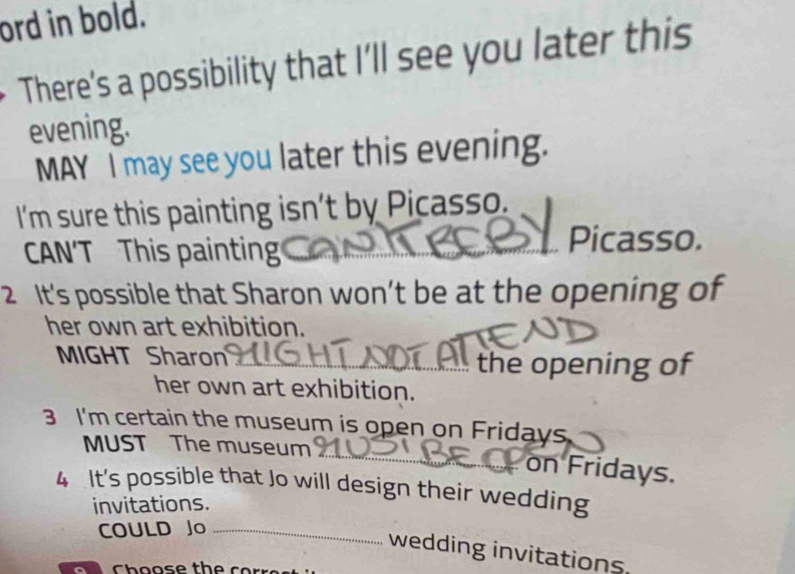 ord in bold. 
There’s a possibility that I’ll see you later this 
evening. 
MAY I may see you later this evening. 
I'm sure this painting isn’t by Picasso. 
CAN'T This painting 
Picasso. 
2 It's possible that Sharon won’t be at the opening of 
her own art exhibition. 
MIGHT Sharon _ the opening of 
her own art exhibition. 
3 I'm certain the museum is open on Fridays 
_ 
MUST The museum 
on Fridays. 
4 It's possible that Jo will design their wedding 
invitations. 
COULD Jo_ 
wedding invitations.