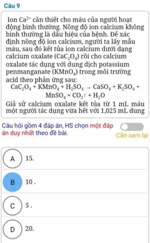 Ion Ca^(2+) cần thiết cho máu của người hoạt
động bình thường. Nồng độ ion calcium không
bình thường là dấu hiệu của bệnh. Đế xác
định nồng độ ion calcium, người ta lấy mẫu
máu, sau đó kết tủa ion calcium dưới dạng
calcium oxalate (CaC_2O_4) rồi cho calcium
oxalate tác dụng với dung dịch potassium
penmanganate (KMnO_4) trong môi trường
acid theo phản ứng sau:
CaC_2O_4+KMnO_4+H_2SO_4to CaSO_4+K_2SO_4 +
,
MnSO_4+CO_2uparrow +H_2O
Giả sử calcium oxalate kết tủa từ 1 mL máu
một người tác dụng vừa hết với 1,025 mL dung
Câu hỏi gồm 4 đáp án, HS chọn một đáp
án duy nhất theo đề bài. Cần xem lại
A ) 15.
B 10.
C ) 5.
D ) 20.