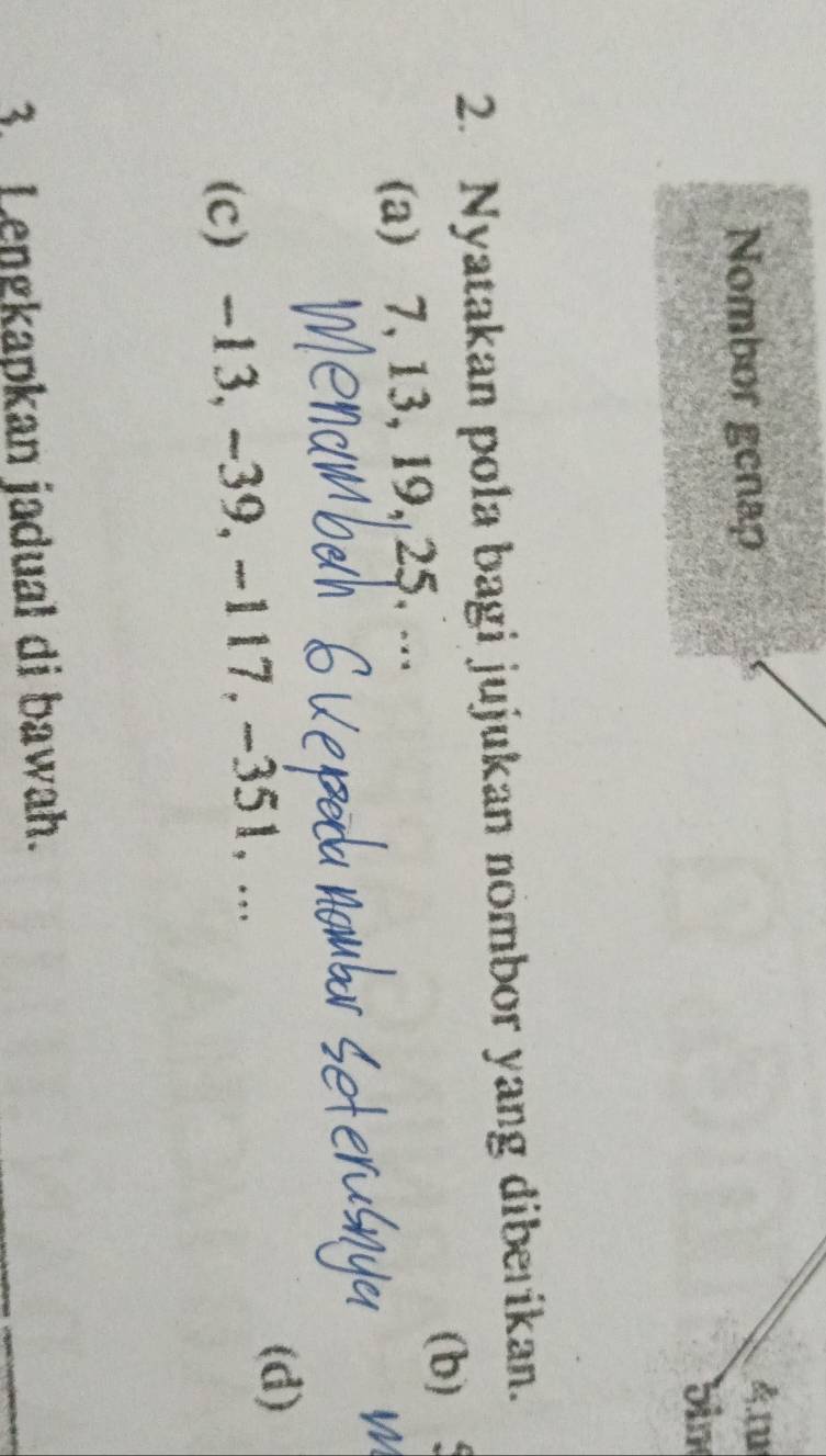 Nombor genap 4m
bin 
2. Nyatakan pola bagi jujukan nombor yang diberikan. 
(a) 7, 13, 19, 25, ... (b) 
W 
(c) -13, ~39, -117, -351, ... 
(d) 
3. Lengkapkan jadual di bawah.