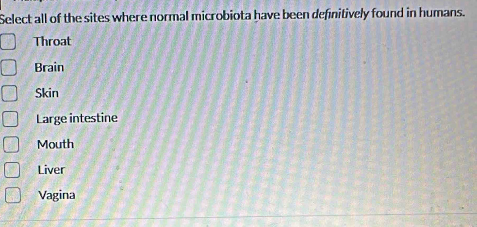 Select all of the sites where normal microbiota have been definitively found in humans.
Throat
Brain
Skin
Large intestine
Mouth
Liver
Vagina