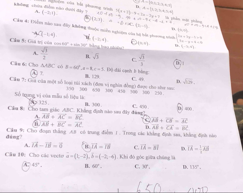 nghiệm của bất phương trình 5(x+2)-9<2x-</tex> A= 1
D.
A= 0;1;2;
không chứa điểm nào dưới đây ? (-2;1). B (2;3)
A.
     
Câu 4: Điểm nào sau đây không thuộc miền nghiệm của hệ bắt phương trình beginarrayl 2x+3y-1>0 5x-y+4<0endarray.
D. (0;0).
A C(-1;4). B. (-2;4). (0;0).
Câu 5: Giá trị của cos 60°+sin 30° bằng bao nhiêu?
A.  sqrt(3)/2 
D. (-3;4).
B. sqrt(3)
C.  sqrt(3)/3  D. 1
Câu 6: Cho △ ABC có B=60°,a=8,c=5. Độ dài cạnh b bằng:
A. 7. B. 129. C. 49. D. sqrt(129).
Câu 7: Giá của một số loại túi xách (đơn vị nghìn đồng) được cho như sau:
350 300 650 300 450 500 300 250.
ố trung vị của mẫu số liệu là:
325 . B. 300 . C. 450 . D. 400 .
Câu 8: Cho tam giác ABC. Khẳng định nào sau đây đúng?
A. vector AB+vector AC=vector BC.
B. vector AB+vector BC=vector AC.
C vector AB+vector CB=vector AC
D. vector AB+vector CA=vector BC.
Câu 9: Cho đoạn thẳng AB có trung điểm I. Trong các khằng định sau, khằng định nào
đúng?
A. vector IA-vector IB=vector 0 B. vector IA=vector IB C. vector IA=vector BI D. vector IA= 1/2 vector AB
Câu 10: Cho các vectơ vector a=(1;-2),vector b=(-2;-6). Khi đó góc giữa chúng là
λ. 45°. B. 60°. C. 30°. D. 135°.
1