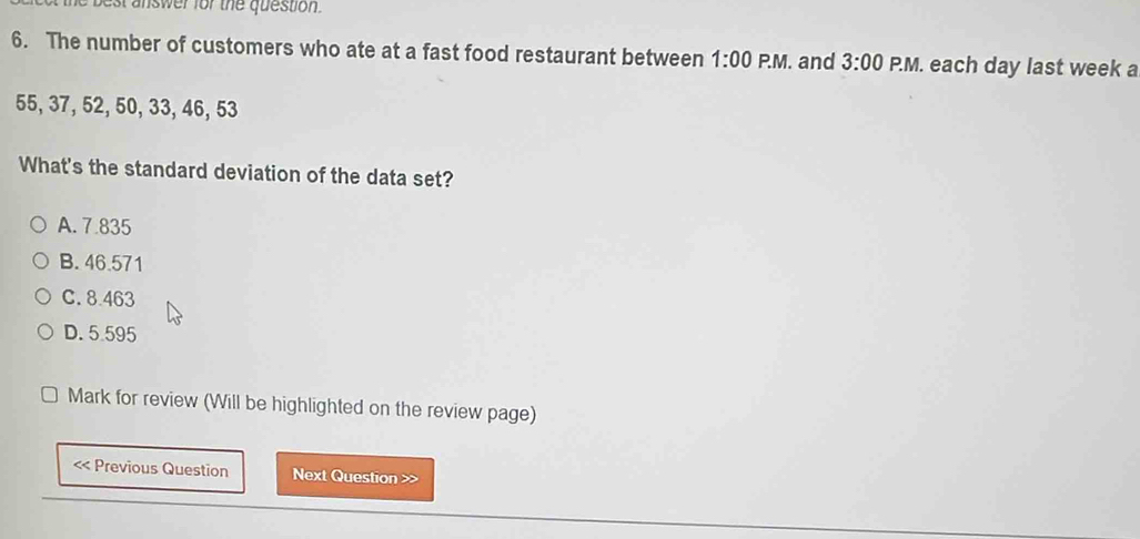 best answer for the question.
6. The number of customers who ate at a fast food restaurant between 1:00 P.M. and 3:00 P.M. each day last week a
55, 37, 52, 50, 33, 46, 53
What's the standard deviation of the data set?
A. 7.835
B. 46.571
C. 8.463
D. 5.595
Mark for review (Will be highlighted on the review page)
< Previous Question Next Question >>