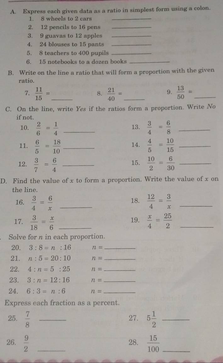 Express each given data as a ratio in simplest form using a colon. 
1. 8 wheels to 2 cars_ 
2. 12 pencils to 16 pens_ 
3. 9 guavas to 12 apples_ 
4. 24 blouses to 15 pants_ 
5. 8 teachers to 400 pupils_ 
6. 15 notebooks to a dozen books_ 
B. Write on the line a ratio that will form a proportion with the given 
ratio. 
7.  11/15 = _  21/40 = _  13/50 = _ 
8. 
9. 
C. On the line, write Yes if the ratios form a proportion. Write No 
if not. 
10.  2/6 = 1/4  _13.  3/4 = 6/8  _ 
11.  6/5 = 18/10  _ 14.  4/5 = 10/15  _ 
12.  3/7 = 6/4  _15.  10/2 = 6/30  _ 
D. Find the value of x to form a proportion. Write the value of x on 
the line. 
16.  3/4 = 6/x  _18.  12/4 = 3/x  _ 
17.  3/18 = x/6  _19.  x/4 = 25/2  _ 
Solve for n in each proportion. 
20. 3:8=n:16 n= _ 
21. n:5=20:10 n= _ 
22. 4:n=5:25 n= _ 
23. 3:n=12:16 n= _ 
24. 6:3=n:6 n= _ 
Express each fraction as a percent. 
25.  7/8  _27. 5 1/2  _ 
26.  9/2  _28.  15/100  _