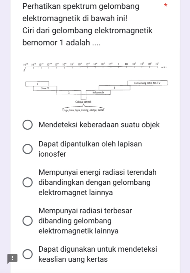 Perhatikan spektrum gelombang *
elektromagnetik di bawah ini!
Ciri dari gelombang elektromagnetik
bernomor 1 adalah ....
10^(-13)10^(-2)10^(-11) 10° 10^(-4) 10^4 10^(-7) 10^4 10° 10^(-4) 10^(-3) 10^4 1 10 10^4 10^2 10^3 10°
meler
λ
Mendeteksi keberadaan suatu objek
Dapat dipantulkan oleh lapisan
ionosfer
Mempunyai energi radiasi terendah
dibandingkan dengan gelombang
elektromagnet lainnya
Mempunyai radiasi terbesar
dibanding gelombang
elektromagnetik lainnya
Dapat digunakan untuk mendeteksi
! keaslian uang kertas