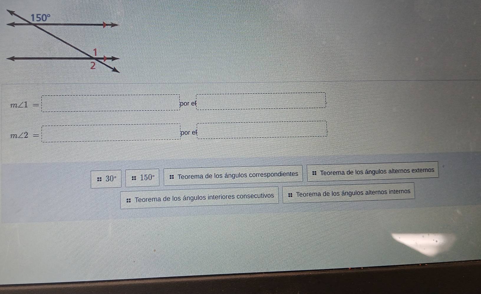 m∠ 1=□ po r ·s ·s ·s
m∠ 2=□ por e □
::30° : 150° :: Teorema de los ángulos correspondientes:: Teorema de los ángulos alternos exteros
:: Teorema de los ángulos interiores consecutivos : Teorema de los ángulos alternos internos