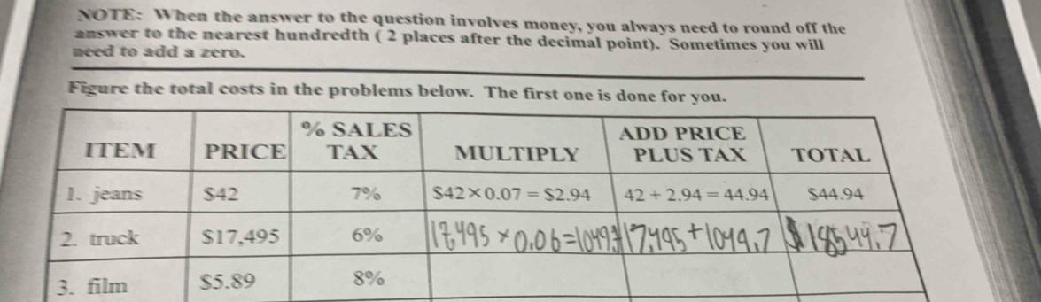 NOTE: When the answer to the question involves money, you always need to round off the
answer to the nearest hundredth ( 2 places after the decimal point). Sometimes you will
need to add a zero.
Figure the total costs in the problems below. The first one is do