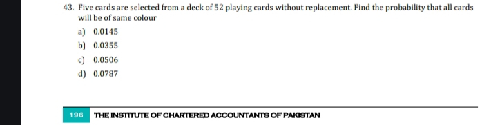 Five cards are selected from a deck of 52 playing cards without replacement. Find the probability that all cards
will be of same colour
a) 0.0145
b] 0.0355
c) 0.0506
d) 0.0787
196 THE INSTITUTE OF CHARTERED ACCOUNTANTS OF PAKISTAN