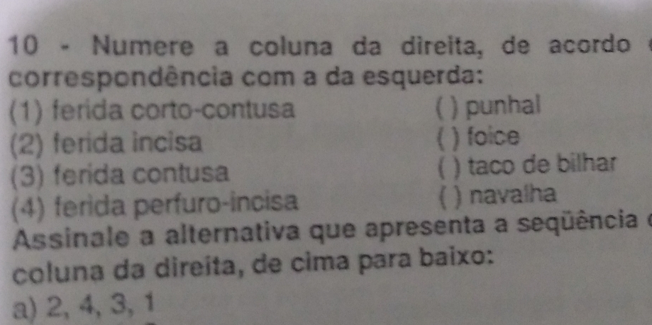 Numere a coluna da direita, de acordo ·
correspondência com a da esquerda:
(1) ferida corto-contusa ( ) punhal
(2) ferida incisa ( ) foice
(3) ferida contusa C ) taco de bilhar

(4) ferida perfuro-incisa ) navalha
Assinale a alternativa que apresenta a seqüência e
coluna da direíta, de cima para baixo:
a) 2, 4, 3, 1