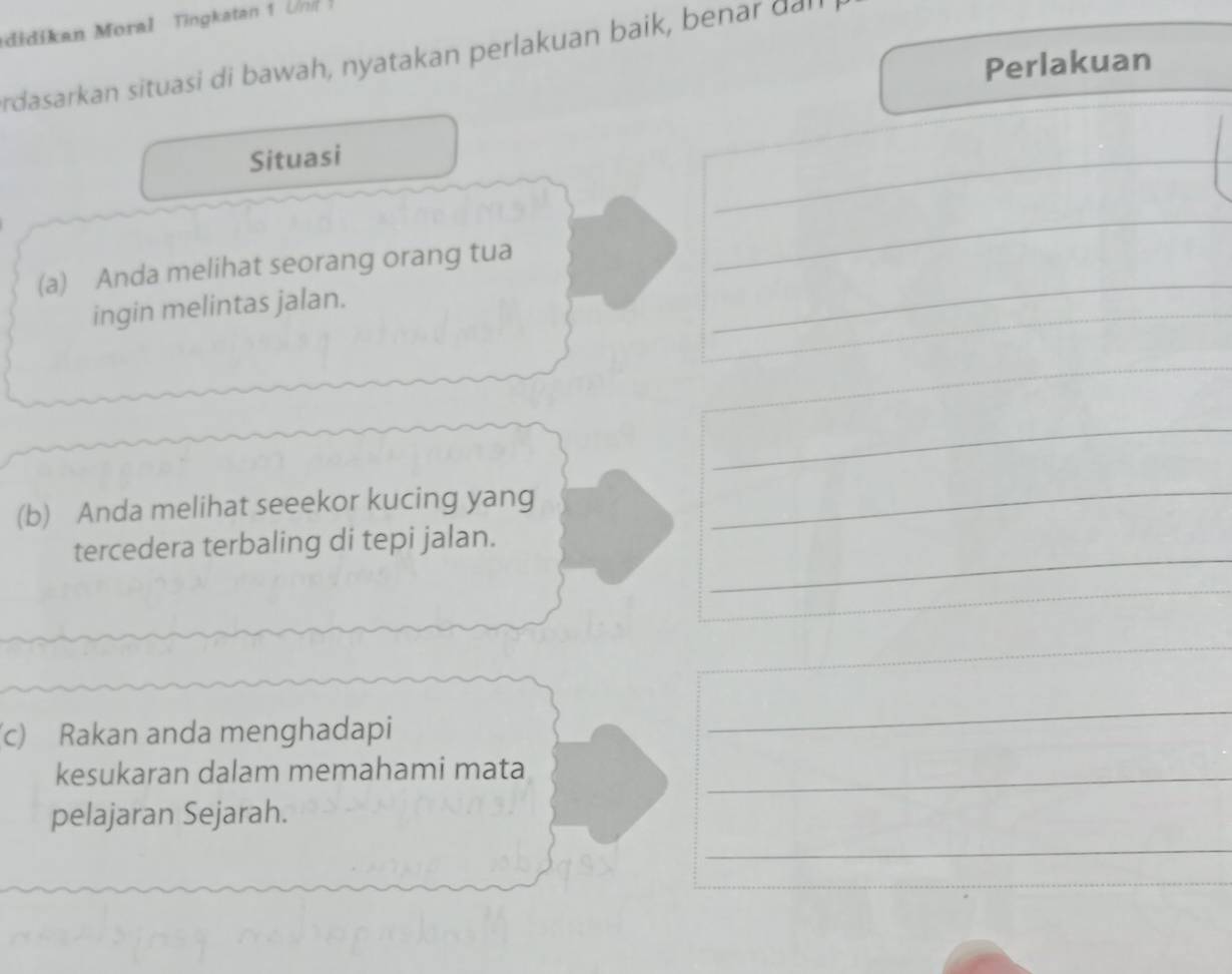 didikan Moral Tingkatan 1 Un 
rdasarkan situasi di bawah, nyatakan perlakuan baik, benar dan 
Perlakuan 
Situasi 
_ 
_ 
(a) Anda melihat seorang orang tua 
_ 
ingin melintas jalan. 
_ 
_ 
(b) Anda melihat seeekor kucing yang 
_ 
tercedera terbaling di tepi jalan. 
_ 
_ 
_ 
(c) Rakan anda menghadapi 
_ 
kesukaran dalam memahami mata_ 
_ 
pelajaran Sejarah.