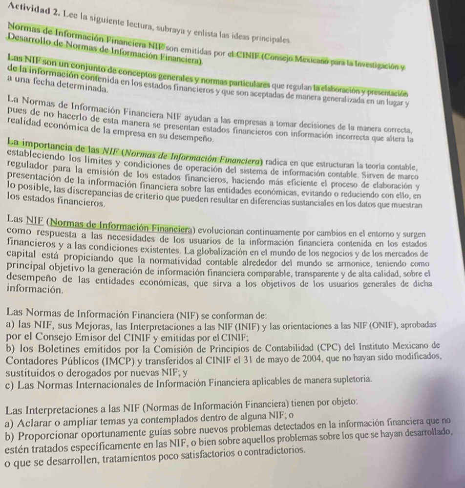 Actividad 2. Lee la siguiente lectura, subraya y enlista las ideas principales
Normas de Información Financiera NIP son emitidas por el CINIP (Consejo Mexicano para la Investigación y
Desarrollo de Normas de Información Financiera)
Las NIF son un conjunto de conceptos generales y normas particulares que regulan la elaboración y presentación
a una fecha determinada.
de la información contenida en los estados financieros y que son aceptadas de manera generalizada en un lugar y
La Normas de Información Financiera NIF ayudan a las empresas a tomar decisiones de la manera correcta,
pues de no hacerlo de esta manera se presentan estados financieros con información incorrecta que altera la
realidad económica de la empresa en su desempeño.
La importancia de las NIF (Normas de Información Financiera) radica en que estructuran la teoría contable,
estableciendo los límites y condiciones de operación del sistema de información contable. Sirven de marco
regulador para la emisión de los estados financieros, haciendo más eficiente el proceso de elaboración y
presentación de la información financiera sobre las entidades económicas, evitando o reduciendo con ello, en
lo posible, las discrepancias de criterio que pueden resultar en diferencias sustanciales en los datos que muestran
los estados financieros.
Las NIF (Normas de Información Financiera) evolucionan continuamente por cambios en el entorno y surgen
como respuesta a las necesidades de los usuarios de la información financiera contenida en los estados
financieros y a las condiciones existentes. La globalización en el mundo de los negocios y de los mercados de
capital está propiciando que la normatividad contable alrededor del mundo se armonice, teniendo como
principal objetivo la generación de información financiera comparable, transparente y de alta calidad, sobre el
desempeño de las entidades económicas, que sirva a los objetivos de los usuarios generales de dicha
información.
Las Normas de Información Financiera (NIF) se conforman de:
a) las NIF, sus Mejoras, las Interpretaciones a las NIF (INIF) y las orientaciones a las NIF (ONIF), aprobadas
por el Consejo Emisor del CINIF y emitidas por el CINIF;
b) los Boletines emitidos por la Comisión de Principios de Contabilidad (CPC) del Instituto Mexicano de
Contadores Públicos (IMCP) y transferidos al CINIF el 31 de mayo de 2004, que no hayan sido modificados,
sustítuídos o derogados por nuevas NIF; y
c) Las Normas Internacionales de Información Financiera aplicables de manera supletoria.
Las Interpretacíones a las NIF (Normas de Información Financíera) tienen por objeto:
a) Aclarar o amplíar temas ya contemplados dentro de alguna NIF; o
b) Proporcionar oportunamente guías sobre nuevos problemas detectados en la información financiera que no
estén tratados específicamente en las NIF, o bíen sobre aquellos problemas sobre los que se hayan desarrollado,
o que se desarrollen, tratamientos poco satisfactorios o contradictorios.