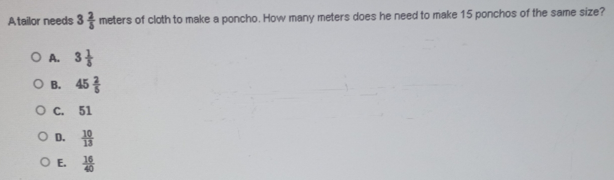 Atailor needs 3 2/5  meter s of cloth to make a poncho. How many meters does he need to make 15 ponchos of the same size?
A. 3 1/5 
B. 45 2/5 
C. 51
D.  10/13 
E.  16/40 