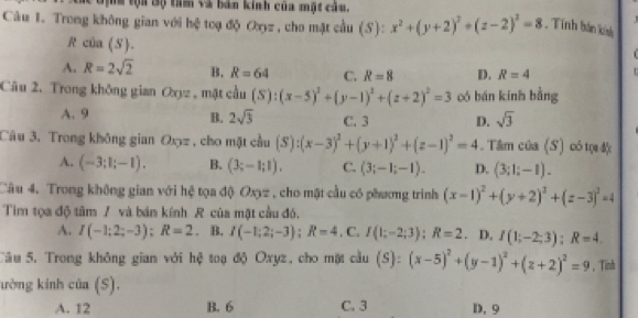 Gộh tội Bộ tam và bản kinh của mật câu.
Câu 1. Trong không gian với hệ toạ độ Oyz , cho mặt cầu (S): x^2+(y+2)^2+(z-2)^2=8. Tính bán kính
R của (S).

A. R=2sqrt(2) B. R=64 C. R=8 D. R=4 t
Câu 2. Trong không gian Oxyz , mặt cầu iiu (S):(x-5)^2+(y-1)^2+(z+2)^2=3 có bán kinh bằng
B. 2sqrt(3)
A. 9 C. 3 D. sqrt(3)
Câu 3. Trong không gian Oxz , cho mặt cầu (S):(x-3)^2+(y+1)^2+(z-1)^2=4. Tâm của (S) có tự độ
A. (-3;1;-1). B. (3;-1;1). C. (3;-1;-1). D. (3;1;-1).
Câu 4. Trong không gian với hệ tọa độ Oxyz , cho mặt cầu có phương trình (x-1)^2+(y+2)^2+(z-3)^2=4
Tim tọa độ tâm / và bán kính R của mặt cầu đó.
A. I(-1;2;-3);R=2. B. I(-1;2;-3);R=4,C I(1;-2;3);R=2. D. I(1;-2;3);R=4
Câu 5. Trong không gian với hệ toạ độ Oxyz, cho mặt cầu (S):(x-5)^2+(y-1)^2+(z+2)^2=9 ， Tinh
ường kinh của (S).
A. 12 B. 6 C. 3 D. 9
