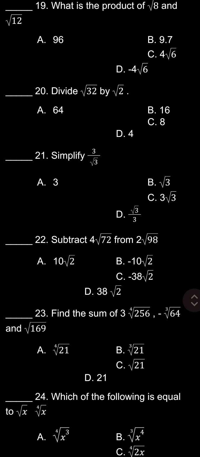 What is the product of sqrt(8) and
sqrt(12)
A. 96 B. 9.7
C. 4sqrt(6)
D. -4sqrt(6)
_20. Divide sqrt(32) by sqrt(2).
A. 64 B. 16
C. 8
D. 4
_21. Simplify  3/sqrt(3) 
A. 3 B. sqrt(3)
C. 3sqrt(3)
D.  sqrt(3)/3 
_22. Subtract 4sqrt(72) from 2sqrt(98)
A. 10sqrt(2) B. -10sqrt(2)
C. -38sqrt(2)
D. 38sqrt(2)
_23. Find the sum of 3sqrt[4](256), -sqrt[3](64)
and sqrt(169)
A. sqrt[4](21) B. sqrt[3](21)
C. sqrt(21)
D. 21
_24. Which of the following is equal
tosqrt(x) sqrt[4](x)
A. sqrt[4](x^3) sqrt[3](x^4)
B.
C. sqrt[4](2x)