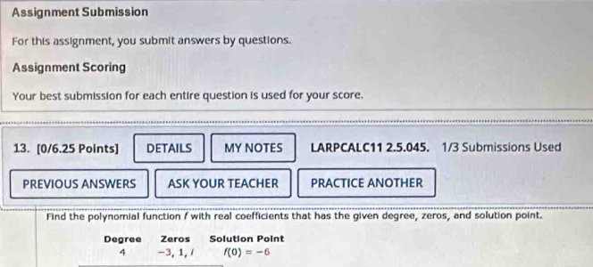 Assignment Submission 
For this assignment, you submit answers by questions. 
Assignment Scoring 
Your best submission for each entire question is used for your score. 
13. [0/6.25 Points] DETAILS MY NOTES LARPCALC11 2.5.045. 1/3 Submissions Used 
PREVIOUS ANSWERS ASK YOUR TEACHER PRACTICE ANOTHER 
Find the polynomial function f with real coefficients that has the given degree, zeros, and solution point. 
Degree Zeros Solution Point 
4 -3, 1, / f(0)=-6