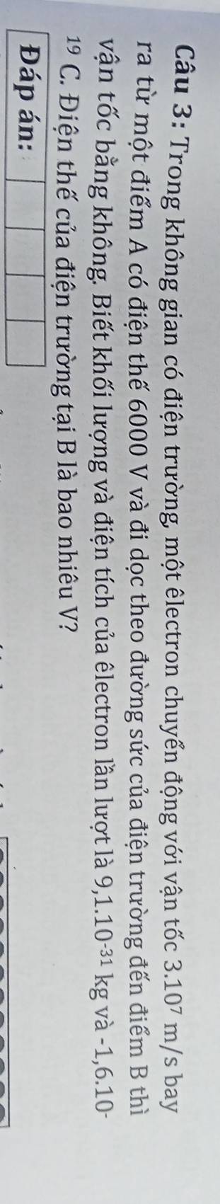 Trong không gian có điện trường, một êlectron chuyển động với vận tốc 3.107 m/s bay 
ra từ một điểm A có điện thế 6000 V và đi dọc theo đường sức của điện trường đến điểm B thì 
vận tốc bằng không. Biết khối lượng và điện tích của êlectron lần lượt là 9,1.10^(-31)kg và -1, 6.10
19 C. Điện thế của điện trường tại B là bao nhiêu V? 
Đáp án: