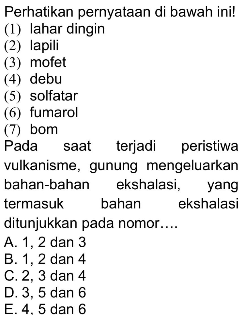 Perhatikan pernyataan di bawah ini!
(1) lahar dingin
(2) lapili
(3) mofet
(4) debu
(5) solfatar
(6) fumarol
(7) bom
Pada saat terjadi peristiwa
vulkanisme, gunung mengeluarkan
bahan-bahan ekshalasi, yang
termasuk bahan ekshalasi
ditunjukkan pada nomor....
A. 1, 2 dan 3
B. 1, 2 dan 4
C. 2, 3 dan 4
D. 3, 5 dan 6
E. 4. 5 dan 6