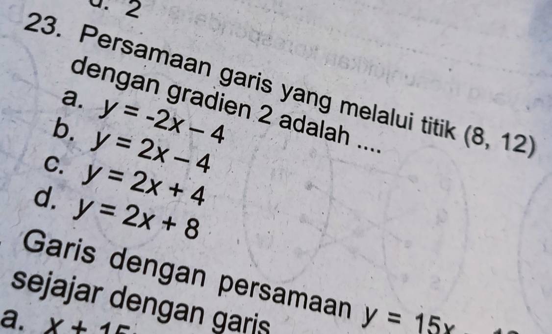 2
23. Persamaan garis yang melalui titik (8,12)
a. y=-2x-4
dengan gradien 2 adalah ....
b. y=2x-4
C. y=2x+4
d. y=2x+8
Garis dengan persamaan y=15x
sejajar dengan garis
a. x+15