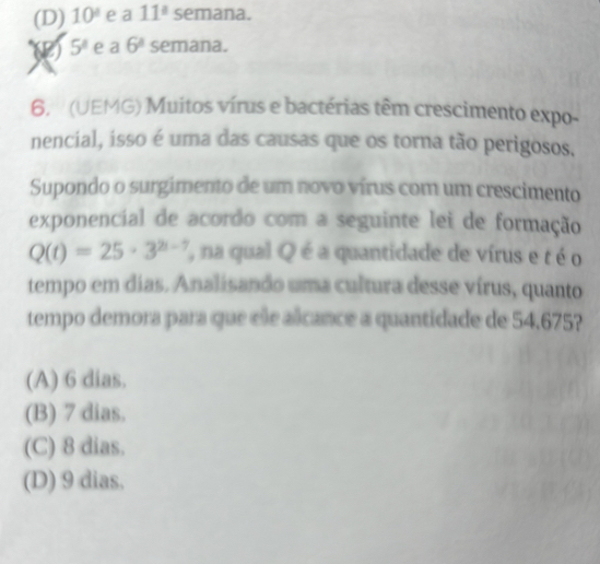 (D) 10° e a 11^a semana.
5^8 e a 6^1 semana.
6. (UEMG) Muitos vírus e bactérias têm crescimento expo-
nencial, isso é uma das causas que os torna tão perigosos.
Supondo o surgimento de um novo vírus com um crescimento
exponencial de acordo com a seguinte lei de formação
Q(t)=25· 3^(2t-7) ''na qual Q é a quantidade de vírus e t é o
tempo em dias. Analisando uma cultura desse vírus, quanto
tempo demora para que ele alcance a quantidade de 54,675?
(A) 6 dias.
(B) 7 dias.
(C) 8 dias.
(D) 9 dias.