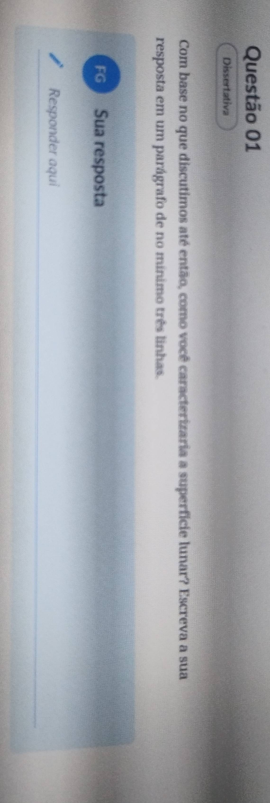 Dissertativa 
Com base no que discutimos até então, como você caracterizaria a superfície lunar? Escreva a sua 
resposta em um parágrafo de no mínimo três linhas. 
FG Sua resposta 
Responder aqui