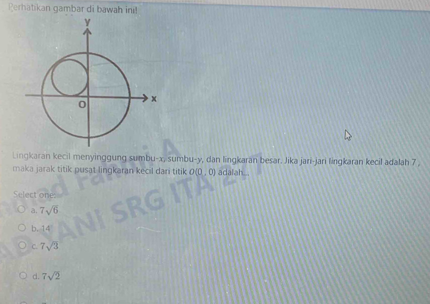 Perhatikan gambar di bawah ini!
Lingkaran kecil menyinggung sumbu- x, sumbu- y, dan lingkaran besar. Jika jari-jari lingkaran kecil adalah 7 ,
maka jarak titik pusat lingkaran kecil dari titik O(0,0) adalah...
Select one:
a. 7sqrt(6)
b. 14
C. 7sqrt(3)
d. 7sqrt(2)