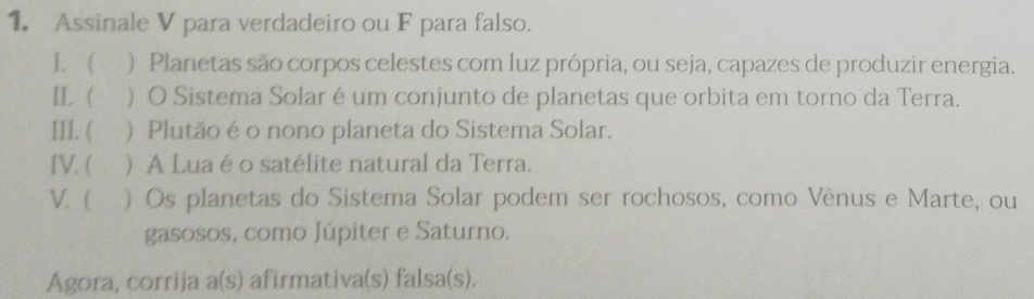 Assinale V para verdadeiro ou F para falso. 
I. ( ) Planetas são corpos celestes com luz própria, ou seja, capazes de produzir energia. 
II.  O Sistema Solar é um conjunto de planetas que orbita em torno da Terra. 
III. ( ) Plutão é o nono planeta do Sistema Solar. 
IV. ( ) A Lua é o satélite natural da Terra. 
V. ( ) Os planetas do Sistema Solar podem ser rochosos, como Vênus e Marte, ou 
gasosos, como Júpiter e Saturno. 
Agora, corrija a(s) afirmativa(s) falsa(s).