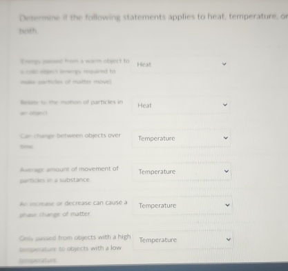 Determine if the following statements applies to heat, temperature, or 
both 
Energy passed from a warm object to Heat 
s cold abject leergy required to 
make particles of matter move 
Relate to the motion of particles in Heat 
an object 
Can change between objects over Temperature 
time 
Average amount of movement of Temperature 
particles in a substance 
An increase or decrease can cause a Temperature 
phase change of matter. 
Only passed from objects with a high Temperature 
temperature to objects with a low 
temperature