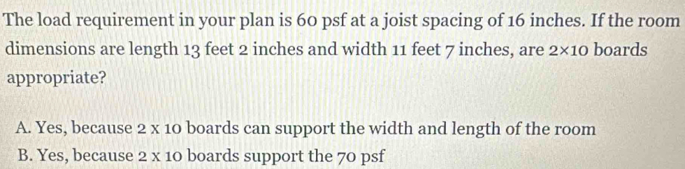 The load requirement in your plan is 60 psf at a joist spacing of 16 inches. If the room
dimensions are length 13 feet 2 inches and width 11 feet 7 inches, are 2* 10 boards
appropriate?
A. Yes, because 2 x 10 boards can support the width and length of the room
B. Yes, because 2 x 10 boards support the 70 psf