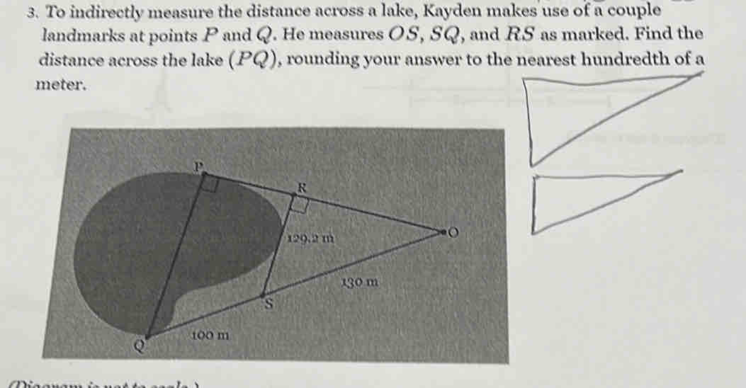 To indirectly measure the distance across a lake, Kayden makes use of a couple 
landmarks at points P and Q. He measures OS, SQ, and RS as marked. Find the 
distance across the lake (PQ) , rounding your answer to the nearest hundredth of a 
meter.