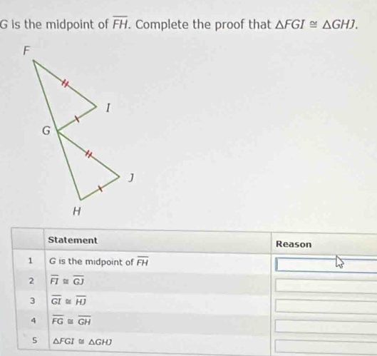 G is the midpoint of overline FH. Complete the proof that △ FGI≌ △ GHJ. 
Statement Reason 
1 G is the midpoint of overline FH
2 overline FI≌ overline GJ
3 overline GI D overline HJ
4 overline FG≌ overline GH
5 △ FGI≌ △ GHJ