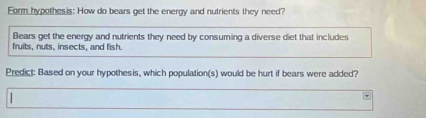 Form hypothesis: How do bears get the energy and nutrients they need? 
Bears get the energy and nutrients they need by consuming a diverse diet that includes 
fruits, nuts, insects, and fish. 
Predict: Based on your hypothesis, which population(s) would be hurt if bears were added? 
|