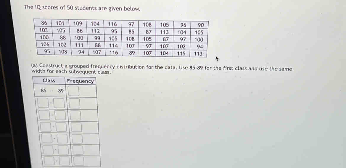 The IQ scores of 50 students are given below. 
(a) Construct a grouped frequency distribution for the data. Use 85-89 for the first class and use the same 
width for each subsequent class.