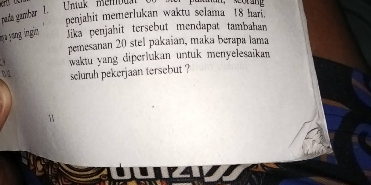 eru 
pada gambar 1. Untuk membuat 
penjahit memerlukan waktu selama 18 hari. 
mya yang ingin Jika penjahit tersebut mendapat tambahan 
pemesanan 20 stel pakaian, maka berapa lama 
a 
waktu yang diperlukan untuk menyelesaikan 
D. 12
seluruh pekerjaan tersebut ?