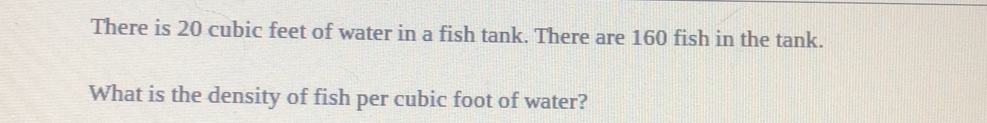 There is 20 cubic feet of water in a fish tank. There are 160 fish in the tank. 
What is the density of fish per cubic foot of water?