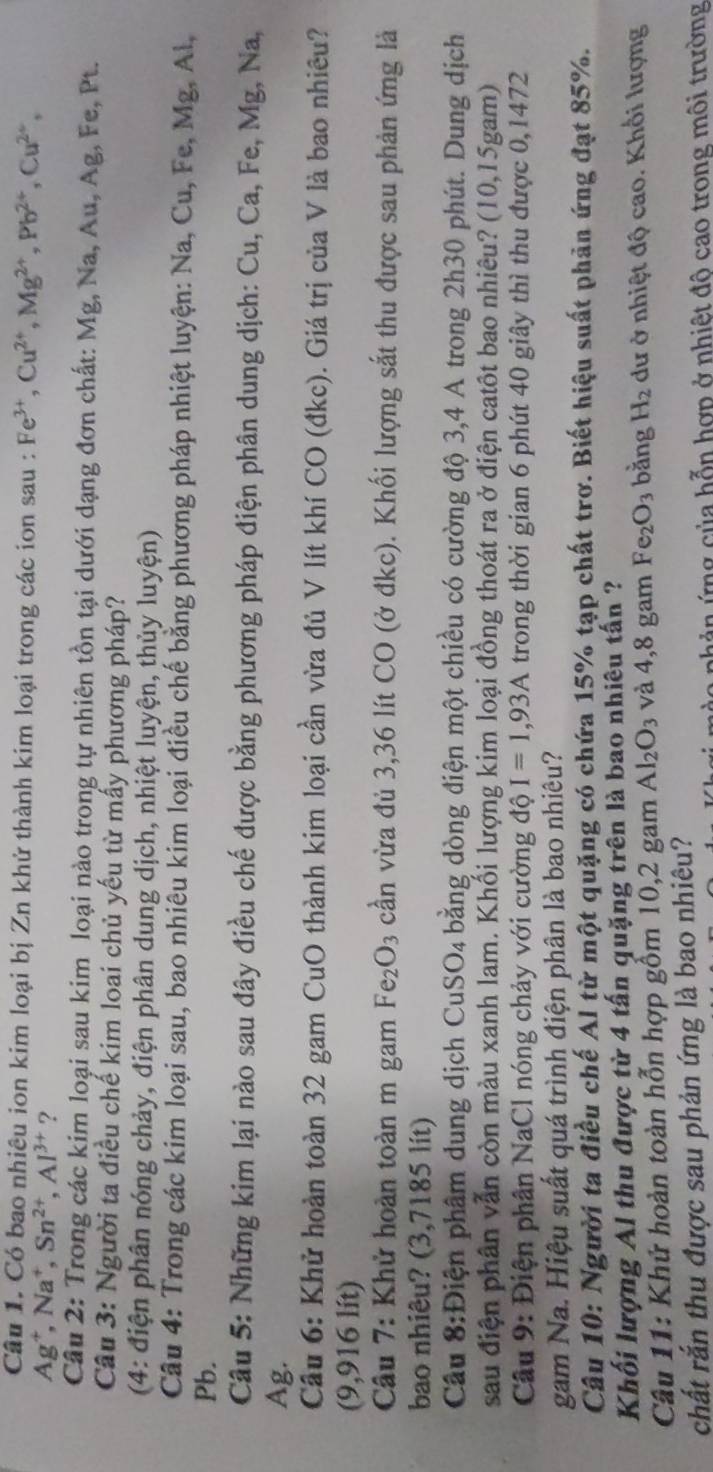 Có bao nhiêu ion kim loại bị Zn khử thành kim loại trong các ion sau : Fe^(3+),Cu^(2+),Mg^(2+),Pb^(2+),Cu^(2+),
A g⁺, Na⁺, Sn^(2+),Al^(3+) ?
Câu 2: Trong các kim loại sau kim loại nào trong tự nhiên tồn tại dưới dạng đơn chất: Mg, Na, Au, Ag, Fe, Pt.
Câu 3: Người ta điều chế kim loai chủ yếu từ mấy phương pháp?
(4: điện phân nóng chảy, điện phân dung dịch, nhiệt luyện, thủy luyện)
Câu 4: Trong các kim loại sau, bao nhiêu kim loại điều chế bằng phương pháp nhiệt luyện: Na, Cu, Fe, Mg, Al,
Pb.
Câu 5: Những kim lại nào sau đây điều chế được bằng phương pháp điện phân dung dịch: Cu, Ca, Fe, Mg, Na,
Ag.
Câu 6: Khử hoàn toàn 32 gam CuO thành kim loại cần vừa đủ V lít khí CO (đkc). Giá trị của V là bao nhiêu?
(9,916 lít)
Câu 7: Khử hoàn toàn m gam Fe_2O_3 cần vừa đủ 3,36 lít CO (ở đkc). Khối lượng sắt thu được sau phản ứng là
bao nhiêu? (3,7185 lít)
Cầu 8:Điện phâm dung dịch Cu SO_4 bằng dòng điện một chiều có cường độ 3,4 A trong 2h30 phút. Dung dịch
sau điện phân vẫn còn màu xanh lam. Khối lượng kim loại đồng thoát ra ở điện catôt bao nhiêu? (10,15gam)
Câu 9: Điện phân NaCl nóng chảy với cường độ I=1,93A trong thời gian 6 phút 40 giây thì thu được 0,1472
gam Na. Hiệu suất quá trình điện phân là bao nhiêu?
Câu 10: Người ta điều chế Al từ một quặng có chứa 15% tạp chất trơ. Biết hiệu suất phản ứng đạt 85%.
Khối lượng Al thu được từ 4 tấn quặng trên là bao nhiêu tấn ?
Câu 11: Khử hoàn toàn hỗn hợp gồm 10,2 gam Al_2O_3 và 4,8 gam Fe_2O_3 bằng H_2 dư ở nhiệt độ cao. Khổi lượng
chất rắn thu được sau phản ứng là bao nhiêu?
à o nhản ứng của hỗn hợp ở nhiệt đô cao trong môi trường