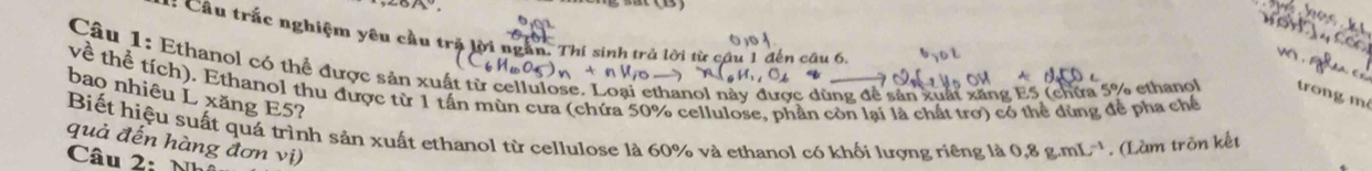 = Câu trắc nghiệm yêu cầu trị lời ngắn. Thí sinh trả lời từ câu 1 đến câu 6, b 
Câu 1: Ethanol có thể được sản xuất từ cellulose. Loại ethanol này được dùng để sản xuất xãng E5 (chữa 5% ethanol trong m²
về thể tích). Ethanol thu được từ 1 tần mùn cưa (chứa 50% cellulose, phần còn lại là chất trơ) có thể dùng để phạ chế 
bao nhiêu L xăng E5? 
Biết hiệu suất quá trình sản xuất ethanol từ cellulose là 60% và ethanol có khối lượng riêng là 0.8g.mL^(-1) * . (Làm tròn kết 
quả đến hàng đơn vị) 
Câu 2·
