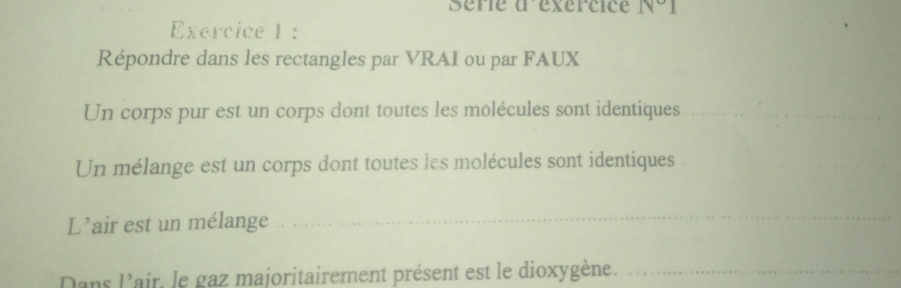 Série à éxércice IV°I 
Exercice 1 : 
Répondre dans les rectangles par VRAI ou par FAUX 
Un corps pur est un corps dont toutes les molécules sont identiques__ 
Un mélange est un corps dont toutes les molécules sont identiques 
L’air est un mélange_ 
Dans l'air, le gaz majoritairement présent est le dioxygène._