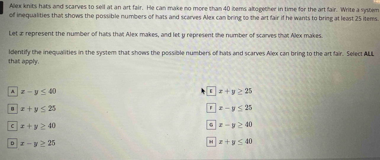 Alex knits hats and scarves to sell at an art fair. He can make no more than 40 items altogether in time for the art fair. Write a system
of inequalities that shows the possible numbers of hats and scarves Alex can bring to the art fair if he wants to bring at least 25 items.
Let x represent the number of hats that Alex makes, and let y represent the number of scarves that Alex makes.
ldentify the inequalities in the system that shows the possible numbers of hats and scarves Alex can bring to the art fair. Select ALL
that apply.
A x-y≤ 40
E x+y≥ 25
B x+y≤ 25
F x-y≤ 25
C x+y≥ 40
G x-y≥ 40
D x-y≥ 25
H x+y≤ 40