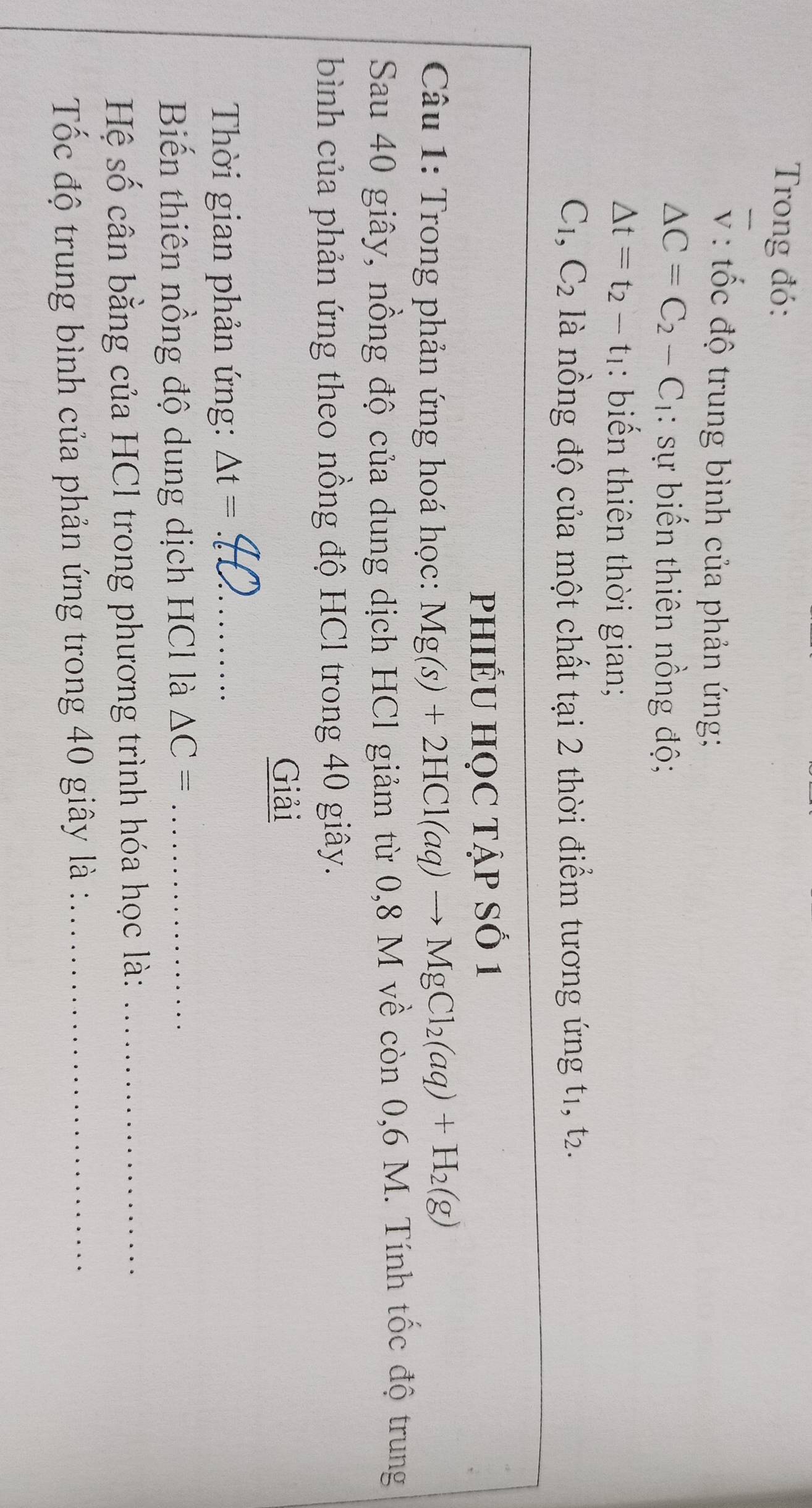 Trong đó:
overline V : ốc độ trung bình của phản ứng;
△ C=C_2-C_1 : sự biến thiên nồng độ;
△ t=t_2-t_1 : biến thiên thời gian;
C_1, C_2 là nồng độ của một chất tại 2 thời điểm tương ứng t1, t2. 
PHIÊU HỌC Tập Số 1 
Câu 1: Trong phản ứng hoá học: Mg(s)+2HCl(aq)to MgCl_2(aq)+H_2(g)
Sau 40 giây, nồng độ của dung dịch HCl giảm từ 0,8 M về còn 0,6 M. Tính tốc độ trung 
bình của phản ứng theo nồng độ HCl trong 40 giây. 
Giải 
Thời gian phản ứng: △ t= _ 
Biến thiên nồng độ dung dịch HCl là △ C= _ 
Hệ số cân bằng của HCl trong phương trình hóa học là:_ 
Tốc độ trung bình của phản ứng trong 40 giây là :_