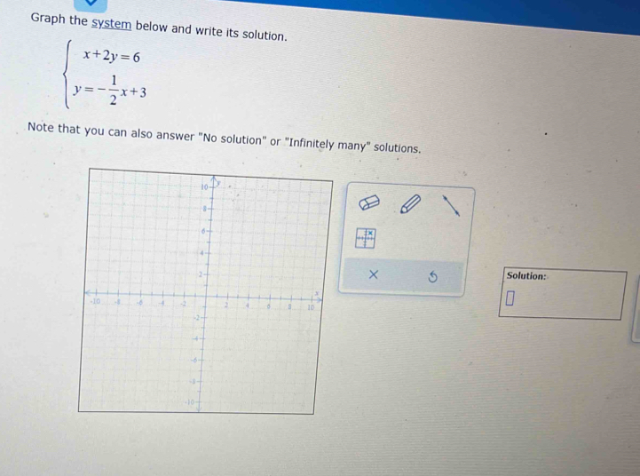 Graph the system below and write its solution.
beginarrayl x+2y=6 y=- 1/2 x+3endarray.
Note that you can also answer "No solution" or "Infinitely many" solutions. 
× 
Solution: