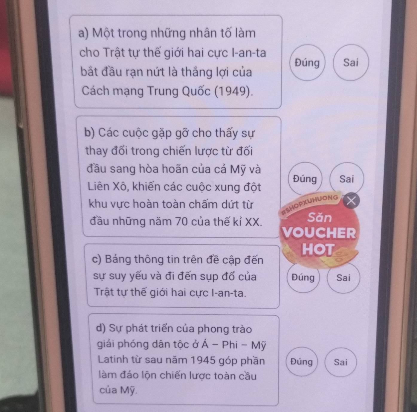 Một trong những nhân tố làm
cho Trật tự thế giới hai cực I-an-ta
Đúng Sai
bắt đầu rạn nứt là thắng lợi của
Cách mạng Trung Quốc (1949).
b) Các cuộc gặp gỡ cho thấy sự
thay đổi trong chiến lược từ đối
đầu sang hòa hoãn của cả Mỹ và
Đúng Sai
Liên Xô, khiến các cuộc xung đột
khu vực hoàn toàn chấm dứt từ
#SHOPXUHUONG
đầu những năm 70 của thế kỉ XX.
Săn
VOUCHER
HOT
c) Bảng thông tin trên đề cập đến
sự suy yếu và đi đến sụp đổ của Đúng Sai
Trật tự thế giới hai cực I-an-ta.
d) Sự phát triển của phong trào
giải phóng dân tộc ở hat A-Phi-Mhat y
Latinh từ sau năm 1945 góp phần Đúng Sai
làm đảo lộn chiến lược toàn cầu
của Mỹ.