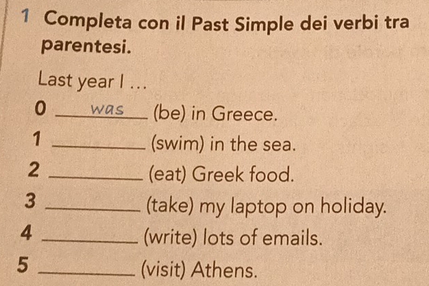 Completa con il Past Simple dei verbi tra 
parentesi. 
Last year I ... 
0 was (be) in Greece. 
_1 
(swim) in the sea. 
_2 
(eat) Greek food. 
_3 
(take) my laptop on holiday. 
_4 
(write) lots of emails. 
_5 
(visit) Athens.