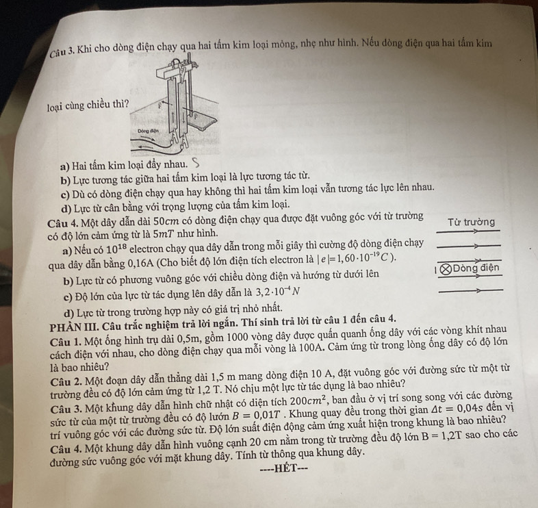 Khi cho dòng điện chạy qua hai tấm kim loại mỏng, nhẹ như hình. Nếu dòng điện qua hai tấm kim
loại cùng chiều th
a) Hai tấm kim loại đầy nhau.
b) Lực tương tác giữa hai tấm kim loại là lực tương tác từ.
c) Dù có dòng điện chạy qua hay không thì hai tấm kim loại vẫn tương tác lực lên nhau.
d) Lực từ cân bằng với trọng lượng của tấm kim loại.
Câu 4. Một dây dẫn dài 50cm có dòng điện chạy qua được đặt vuông góc với từ trường Từ trường
có độ lớn cảm ứng từ là 5mT như hình.
a) Nếu có 10^(18) electron chạy qua dây dẫn trong mỗi giây thì cường độ dòng điện chạy
qua dây dẫn bằng 0,16A (Cho biết độ lớn điện tích electron là |e|=1,60· 10^(-19)C).
b) Lực từ có phương vuông góc với chiều dòng điện và hướng từ dưới lên = Dòng điện
c) Độ lớn của lực từ tác dụng lên dây dẫn là 3,2· 10^(-4)N
d) Lực từ trong trường hợp này có giá trị nhỏ nhất.
PHÀN III. Câu trắc nghiệm trả lời ngắn. Thí sinh trả lời từ câu 1 đến câu 4.
Câu 1. Một ống hình trụ dài 0,5m, gồm 1000 vòng dây được quấn quanh ống dây với các vòng khít nhau
cách điện với nhau, cho dòng điện chạy qua mỗi vòng là 100A. Cảm ứng từ trong lòng ống dây có độ lớn
là bao nhiêu?
Câu 2. Một đoạn dây dẫn thẳng dài 1,5 m mang dòng điện 10 A, đặt vuông góc với đường sức từ một từ
trường đều có độ lớn cảm ứng từ 1,2 T. Nó chịu một lực từ tác dụng là bao nhiêu?
Câu 3. Một khung dây dẫn hình chữ nhật có diện tích 200cm^2 *, ban đầu ở vị trí song song với các đường
sức từ của một từ trường đều có độ lướn B=0,01T. Khung quay đều trong thời gian △ t=0,04s đến vị
trí vuông góc với các đường sức từ. Độ lớn suất điện động cảm ứng xuất hiện trong khung là bao nhiêu?
Câu 4. Một khung dây dẫn hình vuông cạnh 20 cm nằm trong từ trường đều độ lớn B=1,2T sao cho các
đường sức vuông góc với mặt khung dây. Tính từ thông qua khung dây.
===-HÉT-==