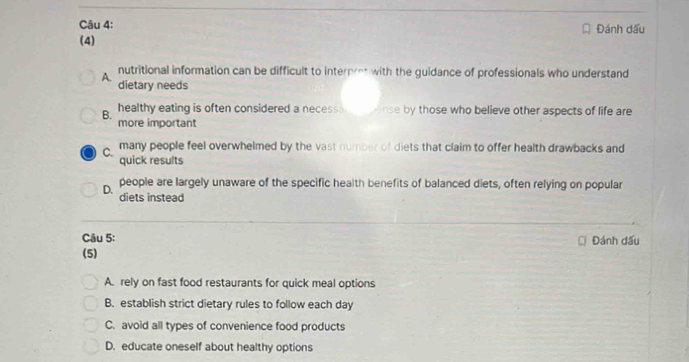 Đánh dấu
(4)
A.
nutritional information can be difficult to interpret with the guidance of professionals who understand
dietary needs
B. healthy eating is often considered a necessse vense by those who believe other aspects of life are
more important
C. many people feel overwhelmed by the vast number of diets that claim to offer health drawbacks and
quick results
D. people are largely unaware of the specific health benefits of balanced diets, often relying on popular
diets instead
Câu 5: Đánh đấu
(5)
A. rely on fast food restaurants for quick meal options
B. establish strict dietary rules to follow each day
C. avoid all types of convenience food products
D. educate oneself about healthy options