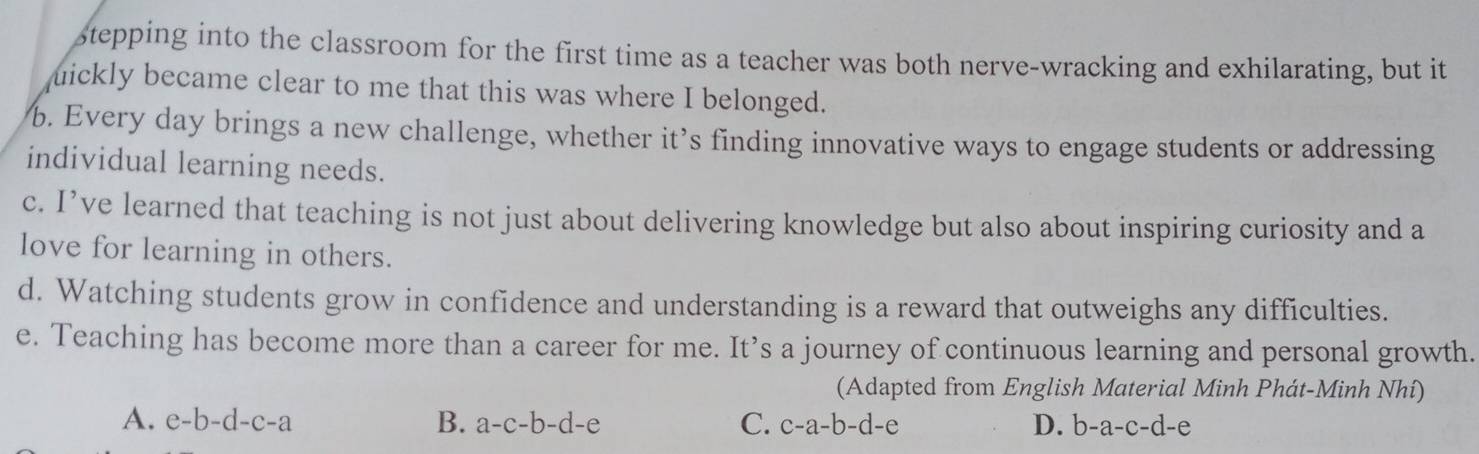 stepping into the classroom for the first time as a teacher was both nerve-wracking and exhilarating, but it
uickly became clear to me that this was where I belonged.
b. Every day brings a new challenge, whether it’s finding innovative ways to engage students or addressing
individual learning needs.
c. I’ve learned that teaching is not just about delivering knowledge but also about inspiring curiosity and a
love for learning in others.
d. Watching students grow in confidence and understanding is a reward that outweighs any difficulties.
e. Teaching has become more than a career for me. It’s a journey of continuous learning and personal growth.
(Adapted from English Material Minh Phát-Minh Nhí)
A. e-b-d-c-a B. a-c-b-d-e C. c-a-b-d-e D. b-a-c-d-e