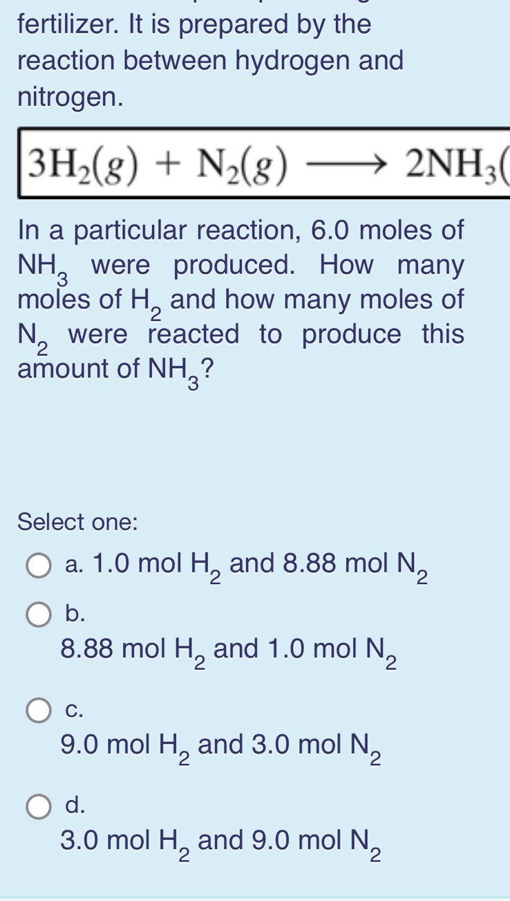 fertilizer. It is prepared by the
reaction between hydrogen and
nitrogen.
3H_2(g)+N_2(g)to 2NH_3(
In a particular reaction, 6.0 moles of
NH_3 were produced. How many
moles of H_2 and how many moles of
N_2 were reacted to produce this 
amount of NH_3 2
Select one:
a. 1.0 mol H_2 and 8.88 mol N_2
b.
8.88 mol H_2 and 1.0 mol N_2
C.
9.0 mol H_2 and 3.0 mol N_2
d.
3.0 mol H_2 and 9.0 mol N_2